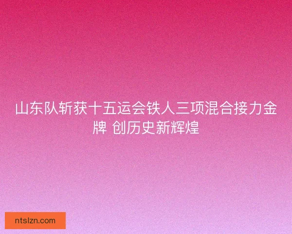 山东队斩获十五运会铁人三项混合接力金牌 创历史新辉煌