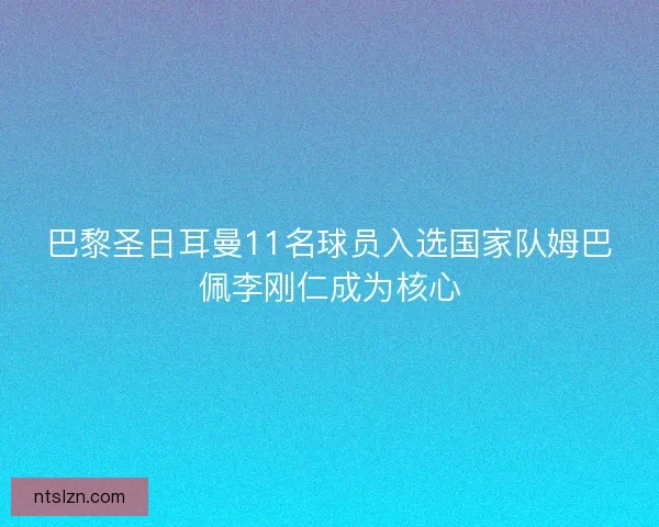 巴黎圣日耳曼11名球员入选国家队姆巴佩李刚仁成为核心