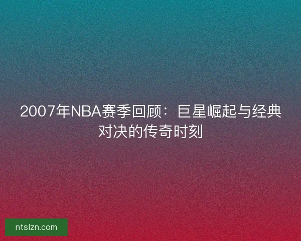 2007年NBA赛季回顾：巨星崛起与经典对决的传奇时刻