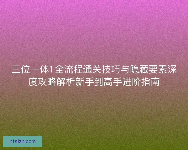 三位一体1全流程通关技巧与隐藏要素深度攻略解析新手到高手进阶指南