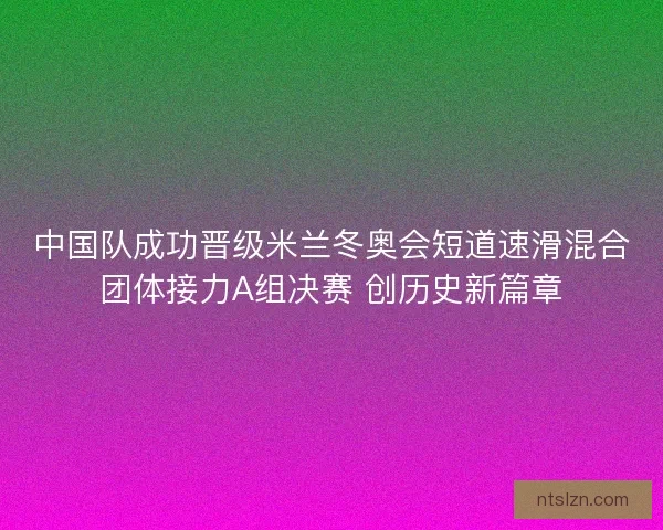 中国队成功晋级米兰冬奥会短道速滑混合团体接力A组决赛 创历史新篇章